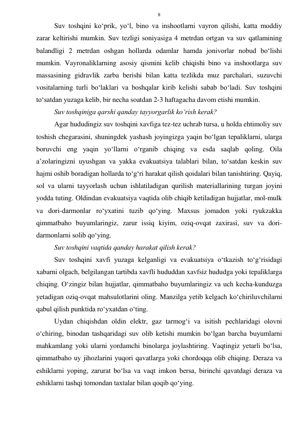  
 
8 
Suv toshqini ko‘prik, yo‘l, bino va inshootlarni vayron qilishi, katta moddiy 
zarar keltirishi mumkin. Suv tezligi soniyasiga 4 metrdan ortgan va suv qatlamining 
balandligi 2 metrdan oshgan hollarda odamlar hamda jonivorlar nobud bo‘lishi 
mumkin. Vayronaliklarning asosiy qismini kelib chiqishi bino va inshootlarga suv 
massasining gidravlik zarba berishi bilan katta tezlikda muz parchalari, suzuvchi 
vositalarning turli bo‘laklari va boshqalar kirib kelishi sabab bo‘ladi. Suv toshqini 
to‘satdan yuzaga kelib, bir necha soatdan 2-3 haftagacha davom etishi mumkin. 
Suv toshqiniga qarshi qanday tayyorgarlik ko‘rish kerak?  
Agar hududingiz suv toshqini xavfiga tez-tez uchrab tursa, u holda ehtimoliy suv 
toshish chegarasini, shuningdek yashash joyingizga yaqin bo‘lgan tepaliklarni, ularga 
boruvchi eng yaqin yo‘llarni o‘rganib chiqing va esda saqlab qoling. Oila 
a’zolaringizni uyushgan va yakka evakuatsiya talablari bilan, to‘satdan keskin suv 
hajmi oshib boradigan hollarda to‘g‘ri harakat qilish qoidalari bilan tanishtiring. Qayiq, 
sol va ularni tayyorlash uchun ishlatiladigan qurilish materiallarining turgan joyini 
yodda tuting. Oldindan evakuatsiya vaqtida olib chiqib ketiladigan hujjatlar, mol-mulk 
va dori-darmonlar ro‘yxatini tuzib qo‘ying. Maxsus jomadon yoki ryukzakka 
qimmatbaho buyumlaringiz, zarur issiq kiyim, oziq-ovqat zaxirasi, suv va dori-
darmonlarni solib qo‘ying. 
Suv toshqini vaqtida qanday harakat qilish kerak?  
Suv toshqini xavfi yuzaga kelganligi va evakuatsiya o‘tkazish to‘g‘risidagi 
xabarni olgach, belgilangan tartibda xavfli hududdan xavfsiz hududga yoki tepaliklarga 
chiqing. O‘zingiz bilan hujjatlar, qimmatbaho buyumlaringiz va uch kecha-kunduzga 
yetadigan oziq-ovqat mahsulotlarini oling. Manzilga yetib kelgach ko‘chiriluvchilarni 
qabul qilish punktida ro‘yxatdan o‘ting. 
Uydan chiqishdan oldin elektr, gaz tarmog‘i va isitish pechlaridagi olovni 
o‘chiring, binodan tashqaridagi suv olib ketishi mumkin bo‘lgan barcha buyumlarni 
mahkamlang yoki ularni yordamchi binolarga joylashtiring. Vaqtingiz yetarli bo‘lsa, 
qimmatbaho uy jihozlarini yuqori qavatlarga yoki chordoqqa olib chiqing. Deraza va 
eshiklarni yoping, zarurat bo‘lsa va vaqt imkon bersa, birinchi qavatdagi deraza va 
eshiklarni tashqi tomondan taxtalar bilan qoqib qo‘ying.  
