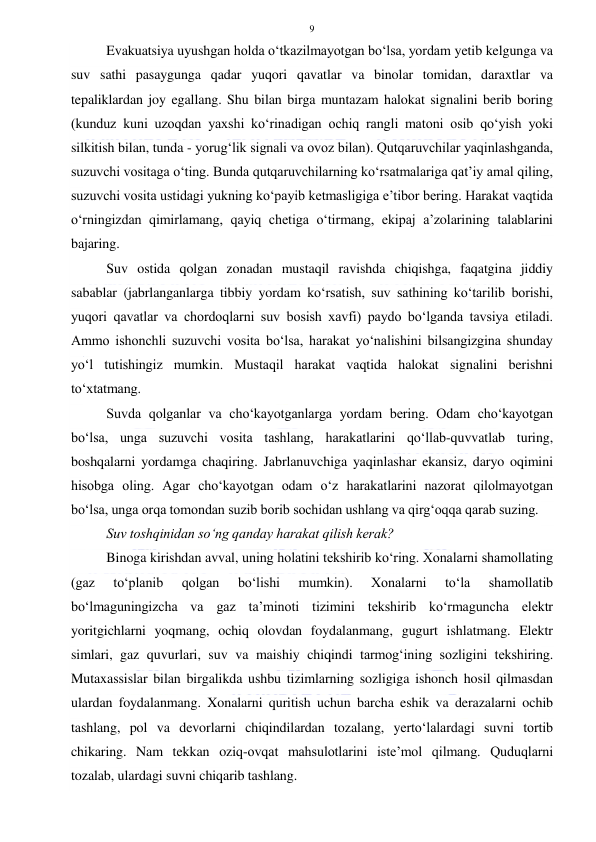  
 
9 
Evakuatsiya uyushgan holda o‘tkazilmayotgan bo‘lsa, yordam yetib kelgunga va 
suv sathi pasaygunga qadar yuqori qavatlar va binolar tomidan, daraxtlar va 
tepaliklardan joy egallang. Shu bilan birga muntazam halokat signalini berib boring 
(kunduz kuni uzoqdan yaxshi ko‘rinadigan ochiq rangli matoni osib qo‘yish yoki 
silkitish bilan, tunda - yorug‘lik signali va ovoz bilan). Qutqaruvchilar yaqinlashganda, 
suzuvchi vositaga o‘ting. Bunda qutqaruvchilarning ko‘rsatmalariga qat’iy amal qiling, 
suzuvchi vosita ustidagi yukning ko‘payib ketmasligiga e’tibor bering. Harakat vaqtida 
o‘rningizdan qimirlamang, qayiq chetiga o‘tirmang, ekipaj a’zolarining talablarini 
bajaring. 
Suv ostida qolgan zonadan mustaqil ravishda chiqishga, faqatgina jiddiy 
sabablar (jabrlanganlarga tibbiy yordam ko‘rsatish, suv sathining ko‘tarilib borishi, 
yuqori qavatlar va chordoqlarni suv bosish xavfi) paydo bo‘lganda tavsiya etiladi. 
Ammo ishonchli suzuvchi vosita bo‘lsa, harakat yo‘nalishini bilsangizgina shunday 
yo‘l tutishingiz mumkin. Mustaqil harakat vaqtida halokat signalini berishni 
to‘xtatmang. 
Suvda qolganlar va cho‘kayotganlarga yordam bering. Odam cho‘kayotgan 
bo‘lsa, unga suzuvchi vosita tashlang, harakatlarini qo‘llab-quvvatlab turing, 
boshqalarni yordamga chaqiring. Jabrlanuvchiga yaqinlashar ekansiz, daryo oqimini 
hisobga oling. Agar cho‘kayotgan odam o‘z harakatlarini nazorat qilolmayotgan 
bo‘lsa, unga orqa tomondan suzib borib sochidan ushlang va qirg‘oqqa qarab suzing. 
Suv toshqinidan so‘ng qanday harakat qilish kerak?  
Binoga kirishdan avval, uning holatini tekshirib ko‘ring. Xonalarni shamollating 
(gaz 
to‘planib 
qolgan 
bo‘lishi 
mumkin). 
Xonalarni 
to‘la 
shamollatib 
bo‘lmaguningizcha va gaz ta’minoti tizimini tekshirib ko‘rmaguncha elektr 
yoritgichlarni yoqmang, ochiq olovdan foydalanmang, gugurt ishlatmang. Elektr 
simlari, gaz quvurlari, suv va maishiy chiqindi tarmog‘ining sozligini tekshiring. 
Mutaxassislar bilan birgalikda ushbu tizimlarning sozligiga ishonch hosil qilmasdan 
ulardan foydalanmang. Xonalarni quritish uchun barcha eshik va derazalarni ochib 
tashlang, pol va devorlarni chiqindilardan tozalang, yerto‘lalardagi suvni tortib 
chikaring. Nam tekkan oziq-ovqat mahsulotlarini iste’mol qilmang. Quduqlarni 
tozalab, ulardagi suvni chiqarib tashlang. 
