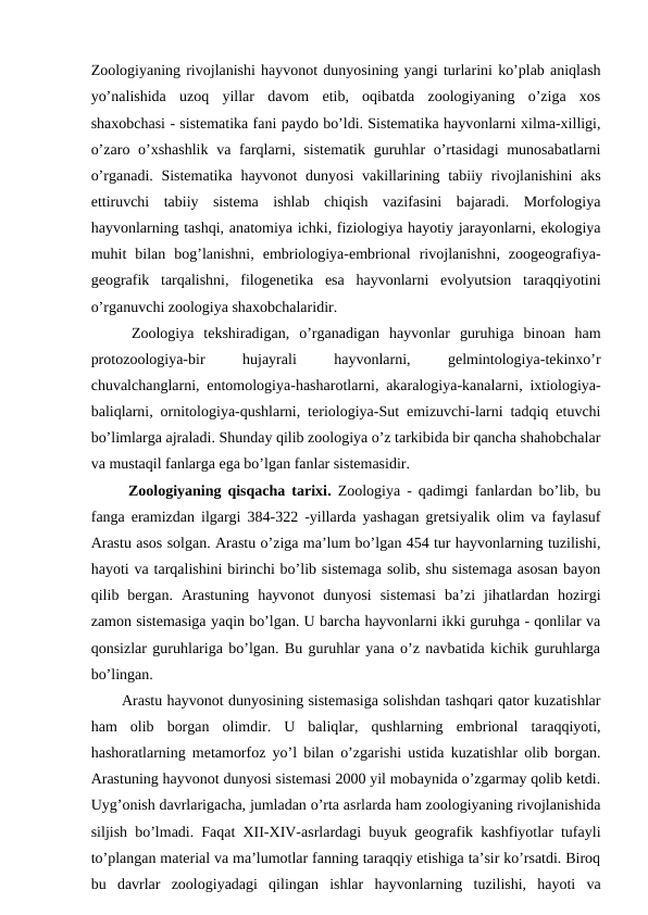 Zoologiyaning rivojlanishi hayvonot dunyosining yangi turlarini ko’plab aniqlash
yo’nalishida  uzoq  yillar  davom  etib,  oqibatda  zoologiyaning  o’ziga  xos
shaxobchasi - sistematika fani paydo bo’ldi. Sistematika hayvonlarni xilma-xilligi,
o’zaro o’xshashlik  va farqlarni, sistematik guruhlar o’rtasidagi  munosabatlarni
o’rganadi. Sistematika  hayvonot dunyosi  vakillarining tabiiy rivojlanishini  aks
ettiruvchi  tabiiy  sistema  ishlab  chiqish  vazifasini  bajaradi.  Morfologiya
hayvonlarning tashqi, anatomiya ichki, fiziologiya hayotiy jarayonlarni, ekologiya
muhit  bilan  bog’lanishni,  embriologiya-embrional  rivojlanishni,  zoogeografiya-
geografik  tarqalishni,  filogenetika  esa  hayvonlarni  evolyutsion  taraqqiyotini
o’rganuvchi zoologiya shaxobchalaridir.
 Zoologiya  tekshiradigan,  o’rganadigan  hayvonlar  guruhiga  binoan  ham
protozoologiya-bir
 
hujayrali
 
hayvonlarni,
 
gelmintologiya-tekinxo’r
chuvalchanglarni, entomologiya-hasharotlarni, akaralogiya-kanalarni, ixtiologiya-
baliqlarni, ornitologiya-qushlarni, teriologiya-Sut emizuvchi-larni tadqiq etuvchi
bo’limlarga ajraladi. Shunday qilib zoologiya o’z tarkibida bir qancha shahobchalar
va mustaqil fanlarga ega bo’lgan fanlar sistemasidir.
 Zoologiyaning qisqacha tarixi.  Zoologiya - qadimgi fanlardan bo’lib, bu
fanga eramizdan ilgargi 384-322 -yillarda yashagan gretsiyalik olim va faylasuf
Arastu asos solgan. Arastu o’ziga ma’lum bo’lgan 454 tur hayvonlarning tuzilishi,
hayoti va tarqalishini birinchi bo’lib sistemaga solib, shu sistemaga asosan bayon
qilib  bergan.  Arastuning  hayvonot  dunyosi  sistemasi  ba’zi  jihatlardan  hozirgi
zamon sistemasiga yaqin bo’lgan. U barcha hayvonlarni ikki guruhga - qonlilar va
qonsizlar guruhlariga bo’lgan. Bu guruhlar yana o’z navbatida kichik guruhlarga
bo’lingan.
Arastu hayvonot dunyosining sistemasiga solishdan tashqari qator kuzatishlar
ham  olib  borgan  olimdir.  U  baliqlar,  qushlarning  embrional  taraqqiyoti,
hashoratlarning metamorfoz yo’l bilan o’zgarishi ustida kuzatishlar olib borgan.
Arastuning hayvonot dunyosi sistemasi 2000 yil mobaynida o’zgarmay qolib ketdi.
Uyg’onish davrlarigacha, jumladan o’rta asrlarda ham zoologiyaning rivojlanishida
siljish bo’lmadi. Faqat XII-XIV-asrlardagi buyuk geografik kashfiyotlar tufayli
to’plangan material va ma’lumotlar fanning taraqqiy etishiga ta’sir ko’rsatdi. Biroq
bu  davrlar  zoologiyadagi  qilingan  ishlar  hayvonlarning  tuzilishi,  hayoti  va

