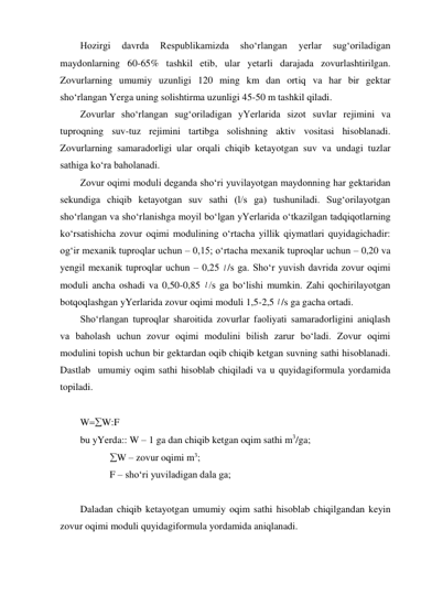 Hozirgi 
davrda 
Respublikamizda 
sho‘rlangan 
yerlar 
sug‘oriladigan 
maydonlarning 60-65% tashkil etib, ular yetarli darajada zovurlashtirilgan. 
Zovurlarning umumiy uzunligi 120 ming km dan ortiq va har bir gektar 
sho‘rlangan Yerga uning solishtirma uzunligi 45-50 m tashkil qiladi. 
Zovurlar sho‘rlangan sug‘oriladigan yYerlarida sizot suvlar rejimini va 
tuproqning suv-tuz rejimini tartibga solishning aktiv vositasi hisoblanadi. 
Zovurlarning samaradorligi ular orqali chiqib ketayotgan suv va undagi tuzlar 
sathiga ko‘ra baholanadi.  
Zovur oqimi moduli deganda sho‘ri yuvilayotgan maydonning har gektaridan 
sekundiga chiqib ketayotgan suv sathi (l/s ga) tushuniladi. Sug‘orilayotgan 
sho‘rlangan va sho‘rlanishga moyil bo‘lgan yYerlarida o‘tkazilgan tadqiqotlarning 
ko‘rsatishicha zovur oqimi modulining o‘rtacha yillik qiymatlari quyidagichadir: 
og‘ir mexanik tuproqlar uchun – 0,15; o‘rtacha mexanik tuproqlar uchun – 0,20 va 
yengil mexanik tuproqlar uchun – 0,25 l /s ga. Sho‘r yuvish davrida zovur oqimi 
moduli ancha oshadi va 0,50-0,85 l /s ga bo‘lishi mumkin. Zahi qochirilayotgan 
botqoqlashgan yYerlarida zovur oqimi moduli 1,5-2,5 l /s ga gacha ortadi. 
Sho‘rlangan tuproqlar sharoitida zovurlar faoliyati samaradorligini aniqlash 
va baholash uchun zovur oqimi modulini bilish zarur bo‘ladi. Zovur oqimi 
modulini topish uchun bir gektardan oqib chiqib ketgan suvning sathi hisoblanadi. 
Dastlab  umumiy oqim sathi hisoblab chiqiladi va u quyidagiformula yordamida 
topiladi. 
 
WW:F 
bu yYerda:: W – 1 ga dan chiqib ketgan oqim sathi m3/ga; 
            W – zovur oqimi m3; 
            F – sho‘ri yuviladigan dala ga; 
 
Daladan chiqib ketayotgan umumiy oqim sathi hisoblab chiqilgandan keyin 
zovur oqimi moduli quyidagiformula yordamida aniqlanadi.  
