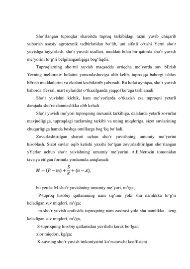  
 
Sho‘rlangan tuproqlar sharoitda tuproq tarkibidagi tuzni yuvib chiqarib 
yuborish asosiy agrotexnik tadbirlaridan bo‘lib, uni sifatli o‘tishi Yerni sho‘r 
yuvishga tayyorlash, sho‘r yuvish usullari, muddati bilan bir qatorda sho‘r yuvish 
me’yorini to‘g‘ri belgilanganligiga bog‘liqdir.  
Tuproqlarning sho‘rni yuvish maqsadda ortiqcha me’yorda suv bErish 
Yerning meliorativ holatini yomonlashuviga olib kelib, tuproqqa bahorgi ishlov 
bErish muddatlarini va ekishni kechiktirib yuboradi. Bu holat ayniqsa, sho‘r yuvish 
bahorda (fevral, mart oylarida) o‘tkazilganda yaqqol ko‘zga tashlanadi. 
Sho‘r yuvishni kichik, kam me’yorlarda o‘tkazish esa tuproqni yetarli 
darajada sho‘rsizlanmaslikka olib keladi. 
Sho‘r yuvish me’yori tuproqning mexanik tarkibiga, dalalarda yetarli zovurlar 
mavjudligiga, tuproqdagi tuzlarning tarkibi va uning miqdoriga, sizot suvlarining 
chuqurligiga hamda boshqa omillarga bog‘liq bo‘ladi. 
Zovurlashtirilgan sharoit uchun sho‘r yuvishning umumiy me’yorini 
hisoblash. Sizot suvlar oqib ketishi yaxshi bo‘lgan zovurlashtirilgan sho‘rlangan 
yYerlar uchun sho‘r yuvishning umumiy me’yorini A.E.Nerozin tomonidan 
tavsiya etilgan formula yordamida aniqlanadi: 
 
 
 
bu yerda: M-sho‘r yuvishning umumiy me’yori, m3/ga; 
  P-tuproq hisobiy qatlamining nam sig‘imi yoki shu namlikka to‘g‘ri   
keladigan suv miqdori, m3/ga; 
  m-sho‘r yuvish arafasida tuproqning nam zaxirasi yoki shu namlikka   teng 
keladigan suv miqdori, m3/ga,  
 S-tuproqning hisobiy qatlamidan yuvilishi kerak bo‘lgan  
xlor miqdori, kg/ga; 
 K-suvning sho‘r yuvish imkoniyatini ko‘rsatuvchi koeffisient 
