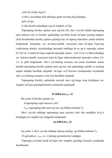  (xlor bo‘yicha), kg/m3; 
 n-sho‘r yuvishdan ekin ekkunga qadar suvning bug‘lanishga  
sarfi, m3/ga; 
A-shu davrda tushadigan yog‘in miqdori, m3/ga. 
Tuproqning hisobiy qatlam nam sig‘imi (P), sho‘r yuvish oldida tuproqning 
nam zahirasi (m) va hisobiy qatlamdagi yuvilishi kerak bo‘lgan tuzning miqdori 
(S)ni hisoblashda hisobiy qatlam qalinligi har xil tuproq sharoitlari uchun turlicha 
belgilanadi. Jumladan, suv ko‘taruvchanlik xususiyati kam bo‘lgan Farg‘ona 
vodiysining sharkiy rayonlaridagi mexanik tarkibiga ko‘ra og‘ir tuproqlar uchun 
0,7-0,8 m, o‘rtacha bo‘lgan suglinik tuproqlar uchun – 0,8-1,0 m va Mirzachuldagi 
suv kutaruvchanlik xususiyati katta bo‘lgan mikrostrukturali tuproqlar uchun 1,0-
1,3 m qilib belgilanadi. Sho‘r yuvishning umumiy me’yorini hisoblash uchun 
dastlab tuproqning hisobiy qatlam nam sig‘imi, shu qatlamdagi namlik va tuzning 
miqdo alohida hisoblab chiqiladi. So‘ngra A.E.Nerozin formulasidan foydalanib 
sho‘r yuvishning umumiy ri me’yori hisoblab chiqiladi. 
Tuproqning hisobiy qatlamida mavjud nam sig‘imiga teng keladigan suv 
miqdori (m3/ga) quyidagiformula yordamida aniqlanadi: 
 
P100hdmax, (1) 
Bu yerda: h-hisobiy qatlam, m; 
    d-tuproqning xajm massasi, t/m3; 
    max-tuproqning dala nam sig‘imi, og‘irlikka nisbatan %; 
Sho‘r yuvish oldidagi tuproqning nam zaxirasi yoki shu namlikka to‘g‘ri 
keladigan suv miqdori qo‘yidagicha aniqlanadi: 
m100hd, (2) 
 
bu yerda: -sho‘r yuvish oldidagi tuproq namligi, og‘irlikka nisbatan %. 
15-jadvalda d, max va  larning qiymatlari ko‘rsatilgan. 
Tuproqda yuvilishi kerak bo‘lgan xlor miqdori quyidagi formula yordamida 
hisoblanadi: 
