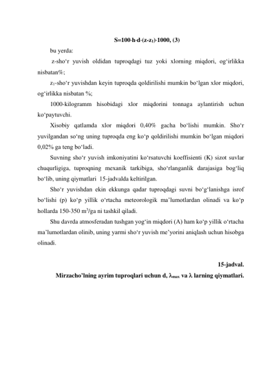  
S100hd(z-z1)1000, (3) 
bu yerda: 
 z-sho‘r yuvish oldidan tuproqdagi tuz yoki xlorning miqdori, og‘irlikka 
nisbatan%;  
z1-sho‘r yuvishdan keyin tuproqda qoldirilishi mumkin bo‘lgan xlor miqdori, 
og‘irlikka nisbatan %;  
1000-kilogramm hisobidagi xlor miqdorini tonnaga aylantirish uchun 
ko‘paytuvchi. 
Xisobiy qatlamda xlor miqdori 0,40% gacha bo‘lishi mumkin. Sho‘r 
yuvilgandan so‘ng uning tuproqda eng ko‘p qoldirilishi mumkin bo‘lgan miqdori 
0,02% ga teng bo‘ladi. 
Suvning sho‘r yuvish imkoniyatini ko‘rsatuvchi koeffisienti (K) sizot suvlar 
chuqurligiga, tuproqning mexanik tarkibiga, sho‘rlanganlik darajasiga bog‘liq 
bo‘lib, uning qiymatlari  15-jadvalda keltirilgan. 
Sho‘r yuvishdan ekin ekkunga qadar tuproqdagi suvni bo‘g‘lanishga isrof 
bo‘lishi (p) ko‘p yillik o‘rtacha meteorologik ma’lumotlardan olinadi va ko‘p 
hollarda 150-350 m3/ga ni tashkil qiladi. 
Shu davrda atmosferadan tushgan yog‘in miqdori (A) ham ko‘p yillik o‘rtacha 
ma’lumotlardan olinib, uning yarmi sho‘r yuvish me’yorini aniqlash uchun hisobga 
olinadi. 
 
15-jadval. 
Mirzacho’lning ayrim tuproqlari uchun d, max va  larning qiymatlari. 
