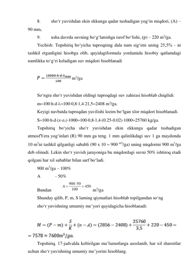 8. 
sho‘r yuvishdan ekin ekkunga qadar tushadigan yog‘in miqdori, (A) – 
90 mm, 
9. 
usha davrda suvning bo‘g‘lanishga isrof bo‘lishi, (p) – 220 m3/ga. 
Yechish: Topshiriq bo‘yicha tuproqning dala nam sig‘imi uning 25,5% - ni 
tashkil etganligini hisobga olib, quyidagiformula yordamida hisobiy qatlamdagi 
namlikka to‘g‘ri keladigan suv miqdori hisoblanadi 
 
 m3/ga 
 
So‘ngra sho‘r yuvishdan oldingi tuproqdagi suv zahirasi hisoblab chiqilidi: 
m100hd1000,81,421,52408 m3/ga. 
Keyigi navbatda tuproqdan yuvilishi lozim bo‘lgan xlor miqdori hisoblanadi. 
S100hd(z-z1)10001000,81,4(0.25-0.02)100025760 kg/ga. 
Topshiriq bo‘yicha sho‘r yuvishdan ekin ekkunga qadar tushadigan 
atmosfYera yog‘inlari (R) 90 mm ga teng. 1 mm qalinlikdagi suv 1 ga maydonda 
10 m3ni tashkil qilganligi sababli (90 x 10  900 m3/ga) uning miqdorini 900 m3/ga 
deb olinadi. Lekin sho‘r yuvish jarayoniga bu miqdordagi suvni 50% ishtiroq etadi 
qolgani har xil sabablar bilan sarf bo‘ladi.  
900 m3/ga – 100% 
A             - 50% 
Bundan         
900 50
450
100
A



 m3/ga 
Shunday qilib, P, m, S larning qiymatlari hisoblab topilgandan so‘ng  
sho‘r yuvishning umumiy me’yori quyidagicha hisoblanadi: 
 
 
 
Topshiriq. 17-jadvalda keltirilgan ma’lumotlarga asoslanib, har xil sharoitlar 
uchun sho‘r yuvishning umumiy me’yorini hisoblang. 
