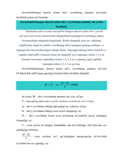 Zovurlashtirilgan sharoit uchun sho‘r yuvishning umumiy me’yorini 
hisoblash uchun ma’lumotlar. 
Zovurlashtirilmagan sharoit uchun sho‘r yuvishning umumiy me’yorini 
hisoblash. 
Dalalarda etarli zovurlar mavjud bo‘lmagan sharoit uchun sho‘r yuvish 
me’yori sizot suvlar satxini kritik chuqurlikdan balandga ko‘tarilishiga imkon 
byermaydigan miqdorda belgilanadi. Kritik chuqurlik sizot suv sathining 
kapillyarlar orqali ko‘tarilib o‘simlikning ildizi tarqalgan qismiga etadigan va 
tuproqni sho‘rlata boshlaydigan chuqur-likdir. Tuproqqa bahorgi ishlov byerish o‘z 
vaqtida sifatli qilib o‘tkazish uchun bu chuqurlik og‘ir tuproqlar uchun 1-1,1 m, 
donador lyossimon sugliniklar uchun 1-4,-1,5 m va qumoq, engil suglinik 
tuproqlar uchun 1,2-1,3 m ga teng. 
Zovurlashtirilmagan sharoit uchun sho‘r yuvishning umumiy me’yori 
I.F.Muzichik taklif etgan quyidagi formula bilan hisoblab chiqiladi: 
 
1 10000,
H
H
M
П
m
V





 
 
bu yerda: M – sho‘r yuvishning umumiy me’yori, m3/ga; 
P – tuproqning dala nam si-g‘imi, tuzlarni yeritish me’yori, m3/ga; 
m – sho‘r yuvishdan oldingi tuproqdagi suv zahirasi, m3/ga; 
N – sho‘r yuvishdan oldingi sizot suvlar chuqurligi, m; 
N1 – sho‘r yuvishdan keyin sizot suvlarning ko‘tarilishi ruxsat etiladigan 
chuqurligi, m; 
V - sizot suvlar ko‘tarilgan balandlikni shu ko‘tarilishga olib keluvchi suv 
qalinligiga nisbatan; 
1
H
H
V

– sizot suvlarni yo‘l qo‘yidadigan darajasigacha ko‘tar-ilishi 
ta’minlovchi suv qalinligi, m; 

