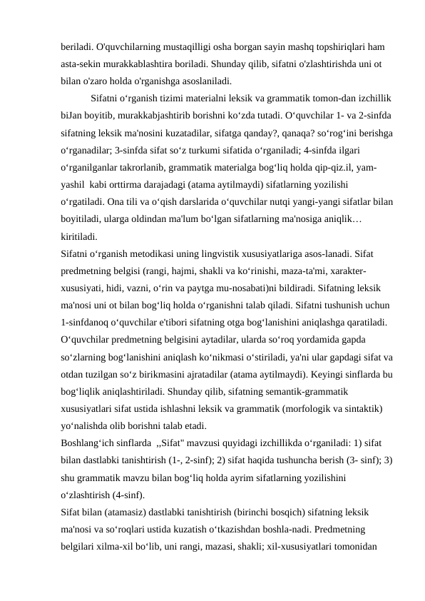 beriladi. O'quvchilarning mustaqilligi osha borgan sayin mashq topshiriqlari ham 
asta-sekin murakkablashtira boriladi. Shunday qilib, sifatni o'zlashtirishda uni ot 
bilan o'zaro holda o'rganishga asoslaniladi.
            Sifatni o‘rganish tizimi materialni leksik va grammatik tomon-dan izchillik 
biJan boyitib, murakkabjashtirib borishni ko‘zda tutadi. O‘quvchilar 1- va 2-sinfda 
sifatning leksik ma'nosini kuzatadilar, sifatga qanday?, qanaqa? so‘rog‘ini berishga
o‘rganadilar; 3-sinfda sifat so‘z turkumi sifatida o‘rganiladi; 4-sinfda ilgari 
o‘rganilganlar takrorlanib, grammatik materialga bog‘liq holda qip-qiz.il, yam- 
yashil kabi orttirma darajadagi (atama aytilmaydi) sifatlarning yozilishi 
o‘rgatiladi. Ona tili va o‘qish darslarida o‘quvchilar nutqi yangi-yangi sifatlar bilan
boyitiladi, ularga oldindan ma'lum bo‘lgan sifatlarning ma'nosiga aniqlik…
kiritiladi.
Sifatni o‘rganish metodikasi uning lingvistik xususiyatlariga asos-lanadi. Sifat 
predmetning belgisi (rangi, hajmi, shakli va ko‘rinishi, maza-ta'mi, xarakter- 
xususiyati, hidi, vazni, o‘rin va paytga mu-nosabati)ni bildiradi. Sifatning leksik 
ma'nosi uni ot bilan bog‘liq holda o‘rganishni talab qiladi. Sifatni tushunish uchun 
1-sinfdanoq o‘quvchilar e'tibori sifatning otga bog‘lanishini aniqlashga qaratiladi. 
O‘quvchilar predmetning belgisini aytadilar, ularda so‘roq yordamida gapda 
so‘zlarning bog‘lanishini aniqlash ko‘nikmasi o‘stiriladi, ya'ni ular gapdagi sifat va
otdan tuzilgan so‘z birikmasini ajratadilar (atama aytilmaydi). Keyingi sinflarda bu
bog‘liqlik aniqlashtiriladi. Shunday qilib, sifatning semantik-grammatik 
xususiyatlari sifat ustida ishlashni leksik va grammatik (morfologik va sintaktik) 
yo‘nalishda olib borishni talab etadi.
Boshlang‘ich sinflarda ,,Sifat" mavzusi quyidagi izchillikda o‘rganiladi: 1) sifat 
bilan dastlabki tanishtirish (1-, 2-sinf); 2) sifat haqida tushuncha berish (3- sinf); 3)
shu grammatik mavzu bilan bog‘liq holda ayrim sifatlarning yozilishini 
o‘zlashtirish (4-sinf).
Sifat bilan (atamasiz) dastlabki tanishtirish (birinchi bosqich) sifatning leksik 
ma'nosi va so‘roqlari ustida kuzatish o‘tkazishdan boshla-nadi. Predmetning 
belgilari xilma-xil bo‘lib, uni rangi, mazasi, shakli; xil-xususiyatlari tomonidan 
