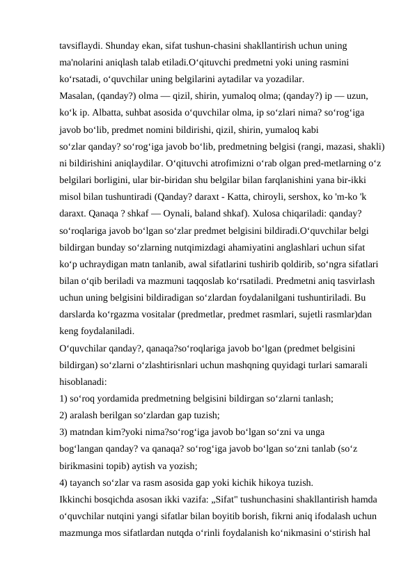 tavsiflaydi. Shunday ekan, sifat tushun-chasini shakllantirish uchun uning 
ma'nolarini aniqlash talab etiladi.O‘qituvchi predmetni yoki uning rasmini 
ko‘rsatadi, o‘quvchilar uning belgilarini aytadilar va yozadilar. 
Masalan, (qanday?) olma — qizil, shirin, yumaloq olma; (qanday?) ip — uzun, 
ko‘k ip. Albatta, suhbat asosida o‘quvchilar olma, ip so‘zlari nima? so‘rog‘iga 
javob bo‘lib, predmet nomini bildirishi, qizil, shirin, yumaloq kabi 
so‘zlar qanday? so‘rog‘iga javob bo‘lib, predmetning belgisi (rangi, mazasi, shakli)
ni bildirishini aniqlaydilar. O‘qituvchi atrofimizni o‘rab olgan pred-metlarning o‘z 
belgilari borligini, ular bir-biridan shu belgilar bilan farqlanishini yana bir-ikki 
misol bilan tushuntiradi (Qanday? daraxt - Katta, chiroyli, sershox, ko 'm-ko 'k 
daraxt. Qanaqa ? shkaf — Oynali, baland shkaf). Xulosa chiqariladi: qanday? 
so‘roqlariga javob bo‘lgan so‘zlar predmet belgisini bildiradi.O‘quvchilar belgi 
bildirgan bunday so‘zlarning nutqimizdagi ahamiyatini anglashlari uchun sifat 
ko‘p uchraydigan matn tanlanib, awal sifatlarini tushirib qoldirib, so‘ngra sifatlari 
bilan o‘qib beriladi va mazmuni taqqoslab ko‘rsatiladi. Predmetni aniq tasvirlash 
uchun uning belgisini bildiradigan so‘zlardan foydalanilgani tushuntiriladi. Bu 
darslarda ko‘rgazma vositalar (predmetlar, predmet rasmlari, sujetli rasmlar)dan 
keng foydalaniladi.
O‘quvchilar qanday?, qanaqa?so‘roqlariga javob bo‘lgan (predmet belgisini 
bildirgan) so‘zlarni o‘zlashtirisnlari uchun mashqning quyidagi turlari samarali 
hisoblanadi:
1) so‘roq yordamida predmetning belgisini bildirgan so‘zlarni tanlash;
2) aralash berilgan so‘zlardan gap tuzish;
3) matndan kim?yoki nima?so‘rog‘iga javob bo‘lgan so‘zni va unga 
bog‘langan qanday? va qanaqa? so‘rog‘iga javob bo‘lgan so‘zni tanlab (so‘z 
birikmasini topib) aytish va yozish;
4) tayanch so‘zlar va rasm asosida gap yoki kichik hikoya tuzish.
Ikkinchi bosqichda asosan ikki vazifa: „Sifat" tushunchasini shakllantirish hamda 
o‘quvchilar nutqini yangi sifatlar bilan boyitib borish, fikrni aniq ifodalash uchun 
mazmunga mos sifatlardan nutqda o‘rinli foydalanish ko‘nikmasini o‘stirish hal 
