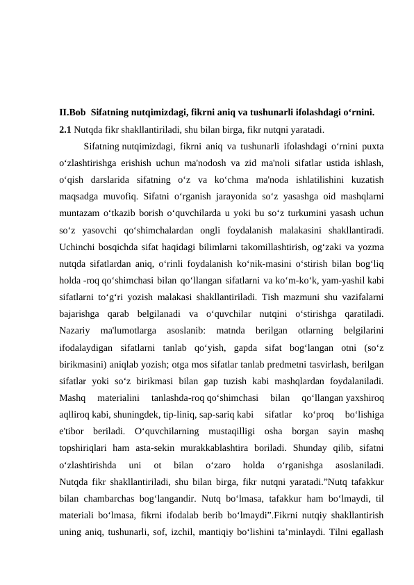 II.Bob  Sifatning nutqimizdagi, fikrni aniq va tushunarli ifolashdagi o‘rnini.
2.1 Nutqda fikr shakllantiriladi, shu bilan birga, fikr nutqni yaratadi.
Sifatning nutqimizdagi, fikrni aniq va tushunarli ifolashdagi o‘rnini puxta
o‘zlashtirishga erishish uchun ma'nodosh va zid ma'noli sifatlar ustida ishlash,
o‘qish  darslarida  sifatning  o‘z  va  ko‘chma  ma'noda  ishlatilishini  kuzatish
maqsadga muvofiq. Sifatni o‘rganish jarayonida so‘z yasashga oid mashqlarni
muntazam o‘tkazib borish o‘quvchilarda u yoki bu so‘z turkumini yasash uchun
so‘z  yasovchi  qo‘shimchalardan  ongli  foydalanish  malakasini  shakllantiradi.
Uchinchi bosqichda sifat haqidagi bilimlarni takomillashtirish, og‘zaki va yozma
nutqda sifatlardan aniq, o‘rinli foydalanish ko‘nik-masini o‘stirish bilan bog‘liq
holda -roq qo‘shimchasi bilan qo‘llangan sifatlarni va ko‘m-ko‘k, yam-yashil kabi
sifatlarni to‘g‘ri yozish malakasi shakllantiriladi. Tish mazmuni shu vazifalarni
bajarishga  qarab  belgilanadi  va  o‘quvchilar  nutqini  o‘stirishga  qaratiladi.
Nazariy  ma'lumotlarga  asoslanib:  matnda  berilgan  otlarning  belgilarini
ifodalaydigan  sifatlarni  tanlab  qo‘yish,  gapda  sifat  bog‘langan  otni  (so‘z
birikmasini) aniqlab yozish; otga mos sifatlar tanlab predmetni tasvirlash, berilgan
sifatlar  yoki  so‘z  birikmasi  bilan  gap  tuzish  kabi  mashqlardan  foydalaniladi.
Mashq  materialini  tanlashda-roq qo‘shimchasi  bilan  qo‘llangan yaxshiroq
aqlliroq kabi, shuningdek, tip-liniq, sap-sariq kabi  sifatlar  ko‘proq  bo‘lishiga
e'tibor  beriladi.  O‘quvchilarning  mustaqilligi  osha  borgan  sayin  mashq
topshiriqlari  ham  asta-sekin  murakkablashtira  boriladi.  Shunday  qilib,  sifatni
o‘zlashtirishda  uni  ot  bilan  o‘zaro  holda  o‘rganishga  asoslaniladi.
Nutqda fikr shakllantiriladi, shu bilan birga, fikr nutqni yaratadi.”Nutq tafakkur
bilan chambarchas bog‘langandir. Nutq bo‘lmasa, tafakkur ham bo‘lmaydi, til
materiali bo‘lmasa, fikrni ifodalab berib bo‘lmaydi”.Fikrni nutqiy shakllantirish
uning aniq, tushunarli, sof, izchil, mantiqiy bo‘lishini ta’minlaydi. Tilni egallash
