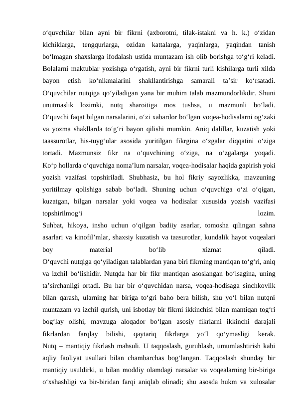 o‘quvchilar  bilan  ayni  bir  fikrni  (axborotni,  tilak-istakni  va  h.  k.)  o‘zidan
kichiklarga,  tengqurlarga,  ozidan  kattalarga,  yaqinlarga,  yaqindan  tanish
bo‘lmagan shaxslarga ifodalash ustida muntazam ish olib borishga to‘g‘ri keladi.
Bolalarni maktublar yozishga o‘rgatish, ayni bir fikrni turli kishilarga turli xilda
bayon  etish  ko‘nikmalarini  shakllantirishga  samarali  ta’sir  ko‘rsatadi.
O‘quvchilar nutqiga qo‘yiladigan yana bir muhim talab mazmundorlikdir. Shuni
unutmaslik  lozimki,  nutq  sharoitiga  mos  tushsa,  u  mazmunli  bo‘ladi.
O‘quvchi faqat bilgan narsalarini, o‘zi xabardor bo‘lgan voqea-hodisalarni og‘zaki
va yozma shakllarda to‘g‘ri bayon qilishi mumkin. Aniq dalillar, kuzatish yoki
taassurotlar,  his-tuyg‘ular  asosida  yuritilgan  fikrgina  o‘zgalar  diqqatini  o‘ziga
tortadi.  Mazmunsiz  fikr  na  o‘quvchining  o‘ziga,  na  o‘zgalarga  yoqadi.
Ko‘p hollarda o‘quvchiga noma’lum narsalar, voqea-hodisalar haqida gapirish yoki
yozish  vazifasi  topshiriladi.  Shubhasiz,  bu  hol  fikriy  sayozlikka,  mavzuning
yoritilmay  qolishiga  sabab  bo‘ladi.  Shuning  uchun  o‘quvchiga  o‘zi  o‘qigan,
kuzatgan,  bilgan  narsalar  yoki  voqea  va  hodisalar  xususida  yozish  vazifasi
topshirilmog‘i
 
lozim.
Suhbat,  hikoya,  insho  uchun  o‘qilgan  badiiy  asarlar,  tomosha  qilingan  sahna
asarlari va kinofil’mlar, shaxsiy kuzatish va taasurotlar, kundalik hayot voqealari
boy
 
material
 
bo‘lib
 
xizmat
 
qiladi.
O‘quvchi nutqiga qo‘yiladigan talablardan yana biri fikrning mantiqan to‘g‘ri, aniq
va izchil bo‘lishidir. Nutqda har bir fikr mantiqan asoslangan bo‘lsagina, uning
ta’sirchanligi ortadi. Bu har bir o‘quvchidan narsa, voqea-hodisaga sinchkovlik
bilan qarash, ularning har biriga to‘gri baho bera bilish, shu yo‘l bilan nutqni
muntazam va izchil qurish, uni isbotlay bir fikrni ikkinchisi bilan mantiqan tog‘ri
bog‘lay  olishi,  mavzuga  aloqador  bo‘lgan  asosiy  fikrlarni  ikkinchi  darajali
fikrlardan  farqlay  bilishi,  qaytariq  fikrlarga  yo‘l  qo‘ymasligi  kerak.
Nutq – mantiqiy fikrlash mahsuli. U taqqoslash, guruhlash, umumlashtirish kabi
aqliy faoliyat usullari  bilan chambarchas  bog‘langan. Taqqoslash shunday  bir
mantiqiy usuldirki, u bilan moddiy olamdagi narsalar va voqealarning bir-biriga
o‘xshashligi va bir-biridan farqi aniqlab olinadi; shu asosda hukm va xulosalar
