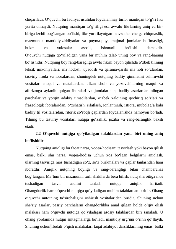 chiqariladi. O‘quvchi bu faoliyat usulidan foydalanmay turib, mantiqan to‘g‘ri fikr
yurita olmaydi. Nutqning mantiqan to‘g‘riligi esa avvalo fikrlarning aniq va bir-
biriga izchil bog‘langan bo‘lishi, fikr yuritilayotgan mavzudan chetga chiqmaslik,
mazmunda  mantiqiy ziddiyatlar  va  poyma-poy,  mujmal  jumlalar  bo‘lmasligi,
hukm
 
va
 
xulosalar
 
asosli,
 
ishonarli
 
bo‘lishi
 
demakdir.
O‘quvchi nutqiga qo‘yiladigan yana bir muhim talab uning boy va rang-barang
bo‘lishidir. Nutqning boy rang-baragligi avvlo fikrni bayon qilishda o‘zbek tilining
leksik imkoniyatlari: ma’nodosh, uyadosh va qarama-qarshi ma’noli so‘zlardan,
tasviriy ifoda va iboralardan, shuningdek nutqning badiiy qimmatini oshiruvchi
vositalar:  maqol  va  matallardan,  ulkan  shoir  va  yozuvchilarning  maqol  va
aforizmga aylanib qolgan  iboralari  va jumlalaridan, badiiy asarlardan olingan
parchalar va yorqin adabiy timsollardan, o‘zbek xalqining qochiriq so‘zlari va
frazeologik iboralaridan, o‘xshatish, sifatlash, jonlantirish, istiora, mubolag‘a kabi
badiiy til vositalaridan, ritorik so‘roqli gaplardan foydalanishda namoyon bo‘ladi.
Tilning bu tasviriy vositalari nutqqa go‘zallik, joziba va rang-baranglik baxsh
etadi.
2.2 O‘quvchi nutqiga qo‘yiladigan talablardan yana biri uning aniq
bo‘lishidir. 
Nutqning aniqligi bu faqat narsa, voqea-hodisani tasvirlash yoki bayon qilish
emas,  balki  shu  narsa,  voqea-hodisa  uchun  xos  bo‘lgan  belgilarni  aniqlash,
ularning tasviriga mos tushadigan so‘z, so‘z birikmalari va gaplar tanlashdan ham
iboratdir.  Aniqlik  nutqning  boyligi  va  rang-barangligi  bilan  chambarchas
bog‘langan. Ma’lum bir mazmunni turli shakllarda bera bilish, nutq sharoitiga mos
tushadigan
 
tasvir
 
usulini
 
tanlash
 
nutqqa
 
aniqlik
 
kiritadi.
Ohangdorlik ham o‘quvchi nutqiga qo‘yiladigan muhim talablardan biridir. Ohang
o‘quvchi nutqining ta’sirchaligini oshirish vositalaridan biridir. Shuning uchun
she’riy asarlar, pasriy parchalarni ohangdorlikka amal qilgan holda o‘qiy olish
malakasi ham o‘quvchi nutqiga qo‘yiladigan asosiy talablardan biri sanaladi. U
ohang yordamida nutqni sintagmalarga bo‘ladi, mantiqiy urg‘uni o‘rinli qo‘llaydi.
Shuning uchun ifodali o‘qish malakalari faqat adabiyot darsliklarining emas, balki
