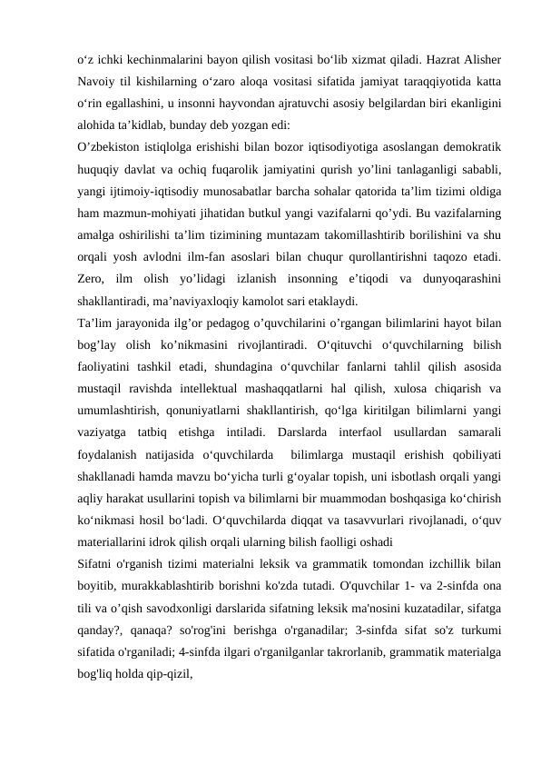 o‘z ichki kechinmalarini bayon qilish vositasi bo‘lib xizmat qiladi. Hazrat Alisher
Navoiy til kishilarning o‘zaro aloqa vositasi sifatida jamiyat taraqqiyotida katta
o‘rin egallashini, u insonni hayvondan ajratuvchi asosiy belgilardan biri ekanligini
alohida ta’kidlab, bunday deb yozgan edi:
O’zbekiston istiqlolga erishishi bilan bozor iqtisodiyotiga asoslangan demokratik
huquqiy davlat va ochiq fuqarolik jamiyatini qurish yo’lini tanlaganligi sababli,
yangi ijtimoiy-iqtisodiy munosabatlar barcha sohalar qatorida ta’lim tizimi oldiga
ham mazmun-mohiyati jihatidan butkul yangi vazifalarni qo’ydi. Bu vazifalarning
amalga oshirilishi ta’lim tizimining muntazam takomillashtirib borilishini va shu
orqali yosh avlodni ilm-fan asoslari bilan chuqur qurollantirishni taqozo etadi.
Zero,  ilm  olish  yo’lidagi  izlanish  insonning  e’tiqodi  va  dunyoqarashini
shakllantiradi, ma’naviyaxloqiy kamolot sari etaklaydi.
Ta’lim jarayonida ilg’or pedagog o’quvchilarini o’rgangan bilimlarini hayot bilan
bog’lay  olish  ko’nikmasini  rivojlantiradi.  O‘qituvchi  o‘quvchilarning  bilish
faoliyatini  tashkil  etadi,  shundagina  o‘quvchilar  fanlarni  tahlil  qilish  asosida
mustaqil  ravishda  intellektual  mashaqqatlarni  hal  qilish,  xulosa  chiqarish  va
umumlashtirish, qonuniyatlarni shakllantirish, qo‘lga kiritilgan bilimlarni yangi
vaziyatga  tatbiq  etishga  intiladi.  Darslarda  interfaol  usullardan  samarali
foydalanish  natijasida  o‘quvchilarda   bilimlarga  mustaqil  erishish  qobiliyati
shakllanadi hamda mavzu bo‘yicha turli g‘oyalar topish, uni isbotlash orqali yangi
aqliy harakat usullarini topish va bilimlarni bir muammodan boshqasiga ko‘chirish
ko‘nikmasi hosil bo‘ladi. O‘quvchilarda diqqat va tasavvurlari rivojlanadi, o‘quv
materiallarini idrok qilish orqali ularning bilish faolligi oshadi
Sifatni o'rganish tizimi materialni leksik va grammatik tomondan izchillik bilan
boyitib, murakkablashtirib borishni ko'zda tutadi. O'quvchilar 1- va 2-sinfda ona
tili va o’qish savodxonligi darslarida sifatning leksik ma'nosini kuzatadilar, sifatga
qanday?,  qanaqa?  so'rog'ini  berishga  o'rganadilar;  3-sinfda  sifat  so'z  turkumi
sifatida o'rganiladi; 4-sinfda ilgari o'rganilganlar takrorlanib, grammatik materialga
bog'liq holda qip-qizil,
