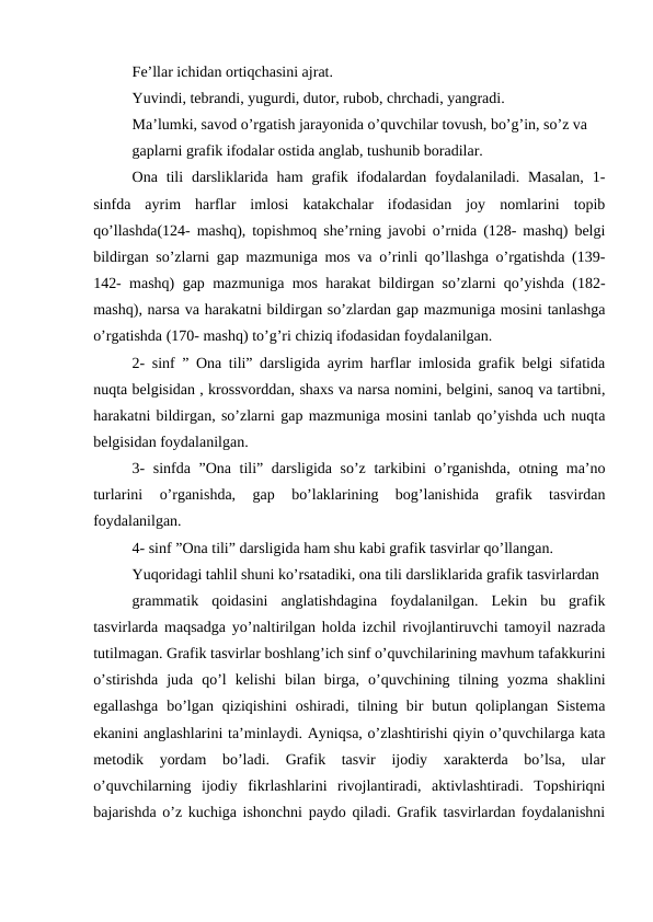 Fe’llar ichidan ortiqchasini ajrat.
Yuvindi, tebrandi, yugurdi, dutor, rubob, chrchadi, yangradi.
Ma’lumki, savod o’rgatish jarayonida o’quvchilar tovush, bo’g’in, so’z va
gaplarni grafik ifodalar ostida anglab, tushunib boradilar.
Ona tili  darsliklarida  ham  grafik ifodalardan foydalaniladi. Masalan,  1-
sinfda  ayrim  harflar  imlosi  katakchalar  ifodasidan  joy  nomlarini  topib
qo’llashda(124- mashq), topishmoq she’rning javobi o’rnida (128- mashq) belgi
bildirgan so’zlarni gap mazmuniga mos va o’rinli qo’llashga o’rgatishda (139-
142- mashq) gap mazmuniga mos harakat bildirgan so’zlarni qo’yishda (182-
mashq), narsa va harakatni bildirgan so’zlardan gap mazmuniga mosini tanlashga
o’rgatishda (170- mashq) to’g’ri chiziq ifodasidan foydalanilgan.
2- sinf ” Ona tili” darsligida ayrim harflar imlosida grafik belgi sifatida
nuqta belgisidan , krossvorddan, shaxs va narsa nomini, belgini, sanoq va tartibni,
harakatni bildirgan, so’zlarni gap mazmuniga mosini tanlab qo’yishda uch nuqta
belgisidan foydalanilgan.
3- sinfda ”Ona tili” darsligida so’z tarkibini o’rganishda, otning ma’no
turlarini  o’rganishda,  gap  bo’laklarining  bog’lanishida  grafik  tasvirdan
foydalanilgan.
4- sinf ”Ona tili” darsligida ham shu kabi grafik tasvirlar qo’llangan.
Yuqoridagi tahlil shuni ko’rsatadiki, ona tili darsliklarida grafik tasvirlardan
grammatik  qoidasini  anglatishdagina  foydalanilgan.  Lekin  bu  grafik
tasvirlarda maqsadga yo’naltirilgan holda izchil rivojlantiruvchi tamoyil nazrada
tutilmagan. Grafik tasvirlar boshlang’ich sinf o’quvchilarining mavhum tafakkurini
o’stirishda  juda  qo’l  kelishi  bilan  birga,  o’quvchining  tilning  yozma  shaklini
egallashga  bo’lgan  qiziqishini  oshiradi,  tilning  bir  butun  qoliplangan  Sistema
ekanini anglashlarini ta’minlaydi. Ayniqsa, o’zlashtirishi qiyin o’quvchilarga kata
metodik  yordam  bo’ladi.  Grafik  tasvir  ijodiy  xarakterda  bo’lsa,  ular
o’quvchilarning  ijodiy  fikrlashlarini  rivojlantiradi,  aktivlashtiradi.  Topshiriqni
bajarishda o’z kuchiga ishonchni paydo qiladi. Grafik tasvirlardan foydalanishni
