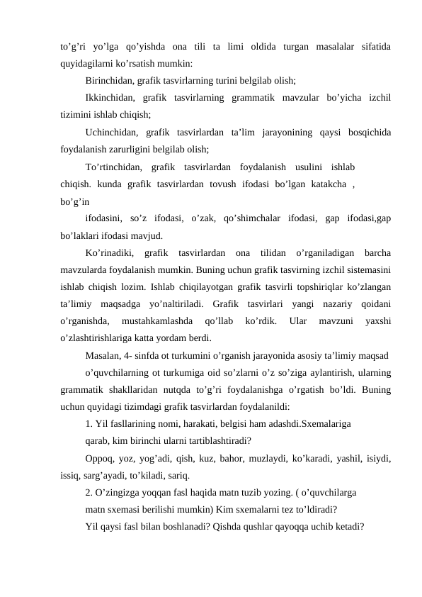 to’g’ri  yo’lga  qo’yishda  ona  tili  ta  limi  oldida  turgan  masalalar  sifatida
quyidagilarni ko’rsatish mumkin: 
Birinchidan, grafik tasvirlarning turini belgilab olish;
Ikkinchidan,  grafik  tasvirlarning  grammatik  mavzular  bo’yicha  izchil
tizimini ishlab chiqish;
Uchinchidan,  grafik  tasvirlardan  ta’lim  jarayonining  qaysi  bosqichida
foydalanish zarurligini belgilab olish;
To’rtinchidan,  grafik  tasvirlardan  foydalanish  usulini  ishlab
chiqish.  kunda  grafik  tasvirlardan  tovush  ifodasi  bo’lgan  katakcha  ,
bo’g’in
ifodasini,  so’z  ifodasi,  o’zak,  qo’shimchalar  ifodasi,  gap  ifodasi,gap
bo’laklari ifodasi mavjud.
Ko’rinadiki,  grafik  tasvirlardan  ona  tilidan  o’rganiladigan  barcha
mavzularda foydalanish mumkin. Buning uchun grafik tasvirning izchil sistemasini
ishlab chiqish lozim. Ishlab chiqilayotgan grafik tasvirli topshiriqlar ko’zlangan
ta’limiy  maqsadga  yo’naltiriladi.  Grafik  tasvirlari  yangi  nazariy  qoidani
o’rganishda,  mustahkamlashda  qo’llab  ko’rdik.  Ular  mavzuni  yaxshi
o’zlashtirishlariga katta yordam berdi.
Masalan, 4- sinfda ot turkumini o’rganish jarayonida asosiy ta’limiy maqsad
o’quvchilarning ot turkumiga oid so’zlarni o’z so’ziga aylantirish, ularning
grammatik  shakllaridan  nutqda  to’g’ri  foydalanishga  o’rgatish  bo’ldi.  Buning
uchun quyidagi tizimdagi grafik tasvirlardan foydalanildi:
1. Yil fasllarining nomi, harakati, belgisi ham adashdi.Sxemalariga
qarab, kim birinchi ularni tartiblashtiradi?
Oppoq, yoz, yog’adi, qish, kuz, bahor, muzlaydi, ko’karadi, yashil, isiydi,
issiq, sarg’ayadi, to’kiladi, sariq.
2. O’zingizga yoqqan fasl haqida matn tuzib yozing. ( o’quvchilarga
matn sxemasi berilishi mumkin) Kim sxemalarni tez to’ldiradi?
Yil qaysi fasl bilan boshlanadi? Qishda qushlar qayoqqa uchib ketadi?
